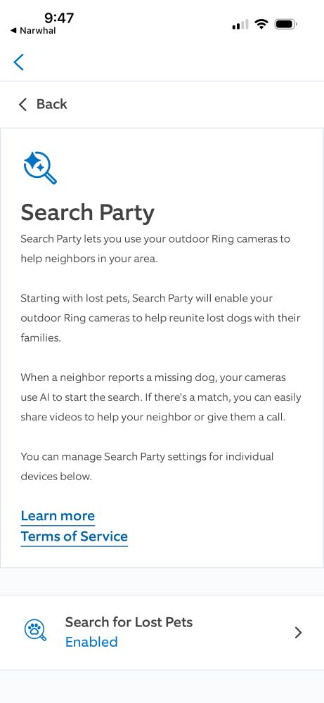 Search Party
Search Party lets you use your outdoor Ring cameras to help neighbors in your area.
Starting with lost pets, Search Party will enable your outdoor Ring cameras to help reunite lost dogs with their
families.
When a neighbor reports a missing dog, your cameras use Al to start the search. If there's a match, you can easily share videos to help your neighbor or give them a call.
You can manage Search Party settings for individual devices below.