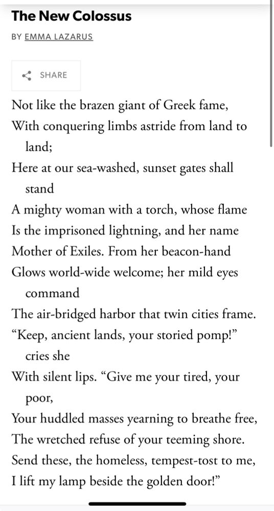 The words written on the Statue of Liberty:

The New Colossus
BY EMMA LAZARUS

Not like the brazen giant of Greek fame, With conquering limbs astride from land to land;
Here at our sea-washed, sunset gates shall stand
A mighty woman with a torch, whose flame Is the imprisoned lightning, and her name Mother of Exiles. From her beacon-hand Glows world-wide welcome; her mild eyes
command
The air-bridged harbor that twin cities frame.
"Keep, ancient lands, your storied pomp!"
cries she
With silent lips. "Give me your tired, your
poor,
Your huddled masses yearning to breathe free, The wretched refuse of your teeming shore.
Send these, the homeless, tempest-tost to me, I lift my lamp beside the golden door!"