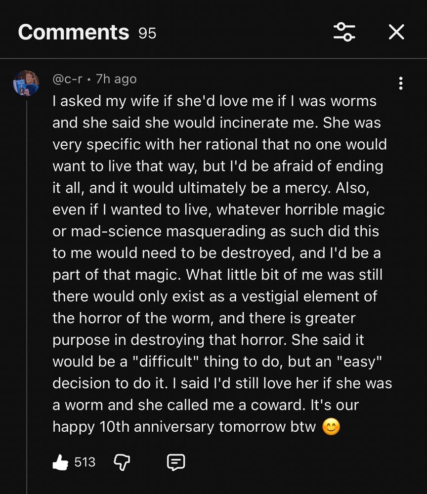 @c-r • 7h ago
I asked my wife if she'd love me if I was worms and she said she would incinerate me. She was very specific with her rational that no one would want to live that way, but I'd be afraid of ending it all, and it would ultimately be a mercy. Also, even if I wanted to live, whatever horrible magic or mad-science masquerading as such did this to me would need to be destroyed, and I'd be a part of that magic. What little bit of me was still there would only exist as a vestigial element of the horror of the worm, and there is greater purpose in destroying that horror. She said it would be a "difficult" thing to do, but an "easy" decision to do it. I said I'd still love her if she was a worm and she called me a coward. It's our happy 10th anniversary tomorrow btw”
