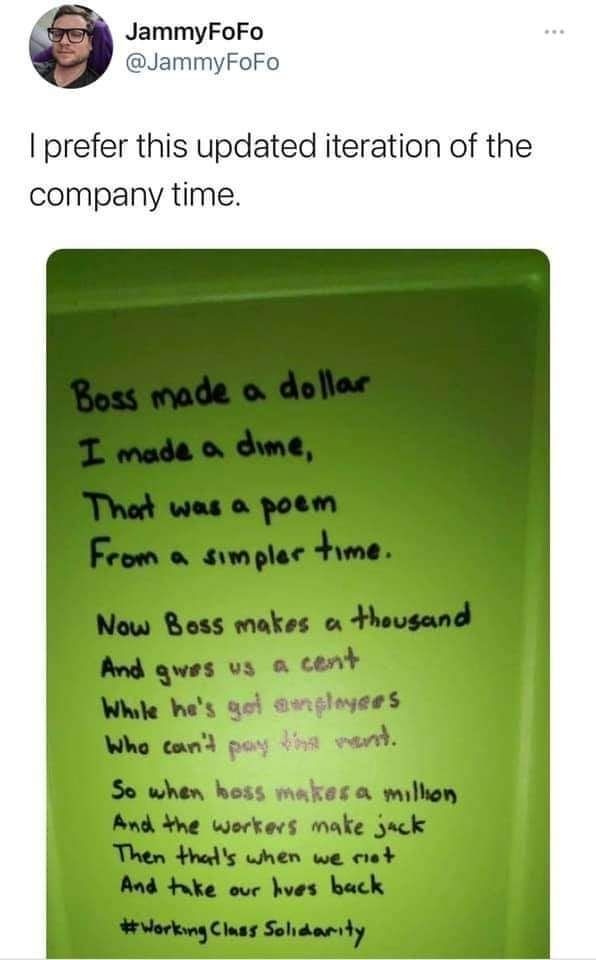 Tweet from @JammyFoFo
I prefer this updated version of the company time. 

Boss made a dollar.
I made a dime 
that was a poem 
from a simpler time 
now boss makes a 1000 
and gives us a cent 
when he's got employees 
who can't pay the rent
so when boss makes a million 
and the workers make jack
then that's when we riot 
and take our lives back