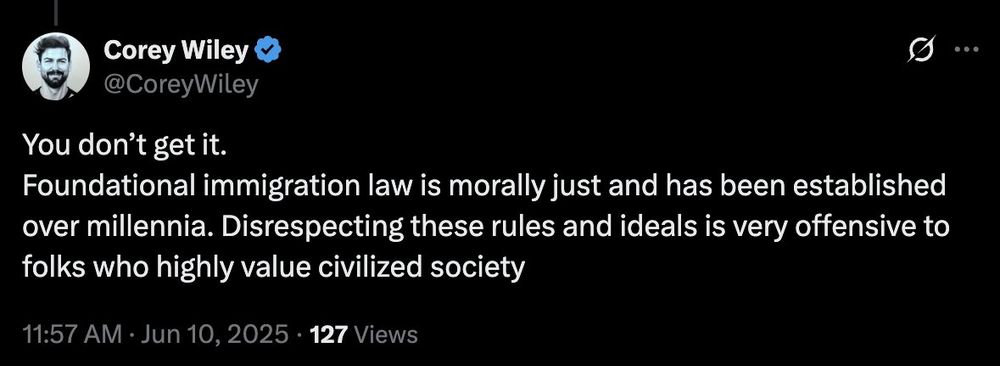 Corey Wiley on Twitter writes: "You don’t get it. 
Foundational immigration law is morally just and has been established over millennia. Disrespecting these rules and ideals is very offensive to folks who highly value civilized society"