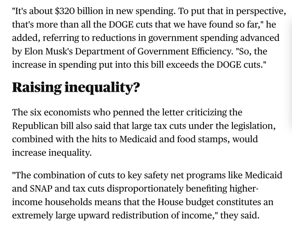 An excerpt from a CBS news story reads: "It's about $320 billion in new spending. To put that in perspective, that's more than all the DOGE cuts that we have found so far," he added, referring to reductions in government spending advanced by Elon Musk's Department of Government Efficiency. "So, the increase in spending put into this bill exceeds the DOGE cuts."  

Raising inequality?
The six economists who penned the letter criticizing the Republican bill also said that large tax cuts under the legislation, combined with the hits to Medicaid and food stamps, would increase inequality.

"The combination of cuts to key safety net programs like Medicaid and SNAP and tax cuts disproportionately benefiting higher-income households means that the House budget constitutes an extremely large upward redistribution of income," they said."

Link to the story: https://www.cbsnews.com/news/big-beautiful-bill-house-tax-trump/