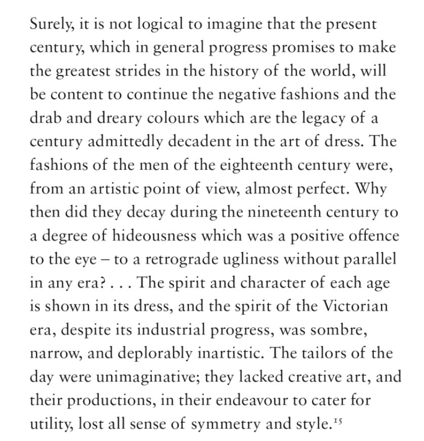 The text reads: Surely, it is not logical to imagine that the present century, which in general progress promises to make the greatest strides in the history of the world, will be content to continue the negative fashions and the drab and dreary colours which are the legacy of a century admittedly decadent in the art of dress. The fashions of the men in the eighteenth century were, from an artistic point of view, almost perfect. Why then did they decay during the nineteenth century to a degree of hideousness which was a positive offence to the eye — to a retrograde ugliness without parallel in any era? ... The spirit and character of each age is shown in its dress, and the spirit of the Victorian era, despite its industrial progress, was sombre, narrow, and deplorably inartistic. The tailors of the day were unimaginative; the lacked creative art, and their productions, in their endeavour to cater for utility, lost all sense of symmetry and style.