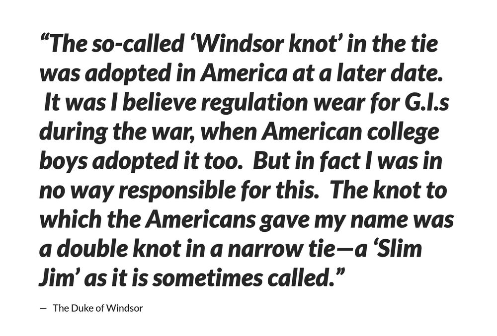 A quote from the Duke of Windsor's biography. It says: “The so-called ‘Windsor knot’ in the tie was adopted in America at a later date. It was I believe regulation wear for G.I.s during the war, when American college boys adopted it too. But in fact I was in no way responsible for this. The knot to which the Americans gave my name was a double knot in a narrow tie—a ‘Slim Jim’ as it is sometimes called.”