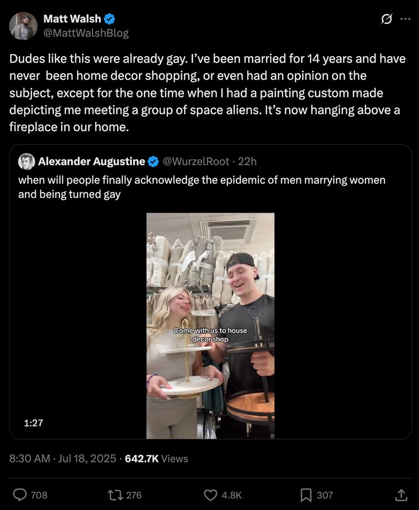 A tweet from Matt Walsh reads: "Dudes like this were already gay. I’ve been married for 14 years and have never  been home decor shopping, or even had an opinion on the subject, except for the one time when I had a painting custom made depicting me meeting a group of space aliens. It’s now hanging above a fireplace in our home." He is reacting to a video, where a man and a woman are shopping for home decor. The original poster writes: "when will people finally acknowledge the epidemic of men marrying women and being turned gay"
