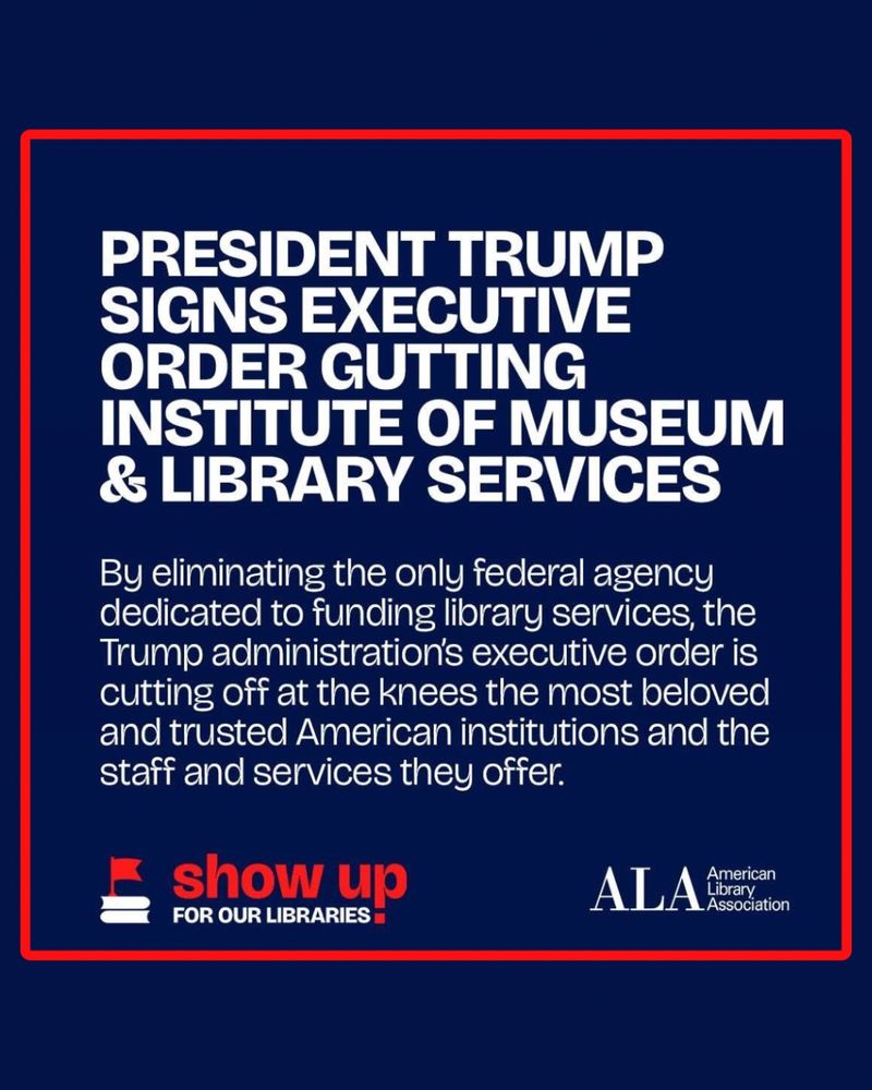 A graphic from the American Library Association's campaign, "Show Up for Our Libraries." It reads: 

"President Trump signs executive order gutting Institute of Museum and Library Services. By eliminating the only federal agency dedicated to funding library services, the Trump administration's executive order is cutting off at the knees the most beloved and trusted American institutions and the staff and services they offer."