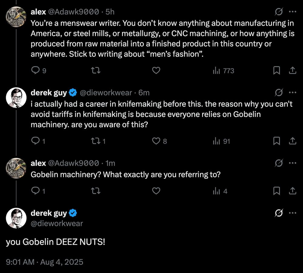 Alex on twitter writes: "Someone on Twitter writes: "You’re a menswear writer. You don’t know anything about manufacturing in America, or steel mills, or metallurgy, or CNC machining, or how anything is produced from raw material into a finished product in this country or anywhere. Stick to writing about “men’s fashion.""

I reply: "i actually had a career in knifemaking before this. the reason why you can't avoid tariffs in knifemaking is because everyone relies on Gobelin machinery. are you aware of this?"

Alex replies: "Gobelin machinery? What exactly are you referring to?"

I reply: "you Gobelin DEEZ NUTS!"