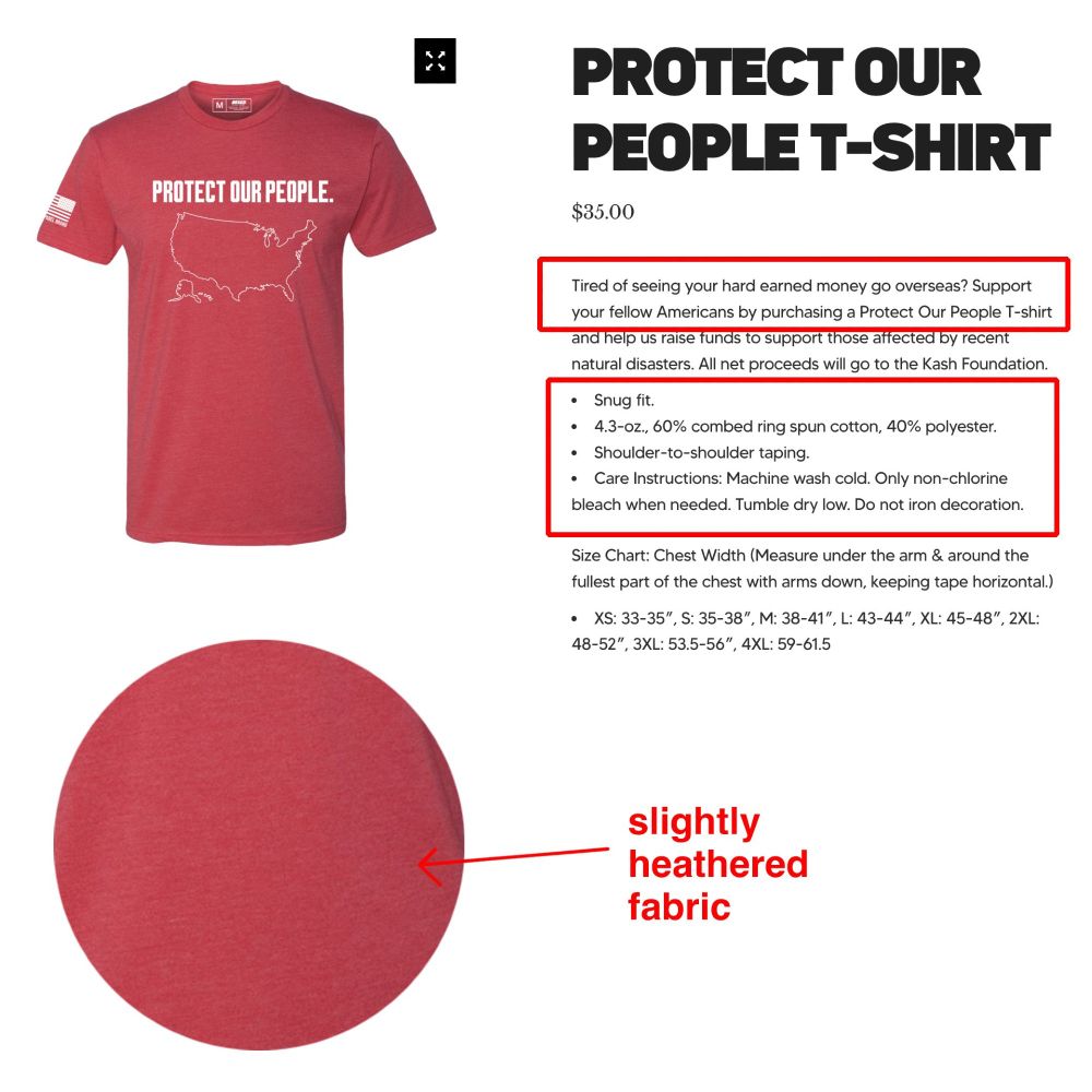 A screenshot from Kash Patel's clothing line website. It shows a "Protect Our People" t-shirt. The page reads:

Protect Our People T-Shirt
$35.00

Tired of seeing your hard earned money go overseas? Support your fellow Americans by purchasing a Protect Our People T-shirt and help us raise funds to support those affected by recent natural disasters. All net proceeds will go to the Kash Foundation.

Snug fit.

4.3-oz., 60% combed ring spun cotton, 40% polyester.

Shoulder-to-shoulder taping.

Care Instructions: Machine wash cold. Only non-chlorine bleach when needed. Tumble dry low. Do not iron decoration.

Size Chart: Chest Width (Measure under the arm & around the fullest part of the chest with arms down, keeping tape horizontal.)

XS: 33-35″, S: 35-38″, M: 38-41″, L: 43-44″, XL: 45-48″, 2XL: 48-52″, 3XL: 53.5-56″, 4XL: 59-61.5