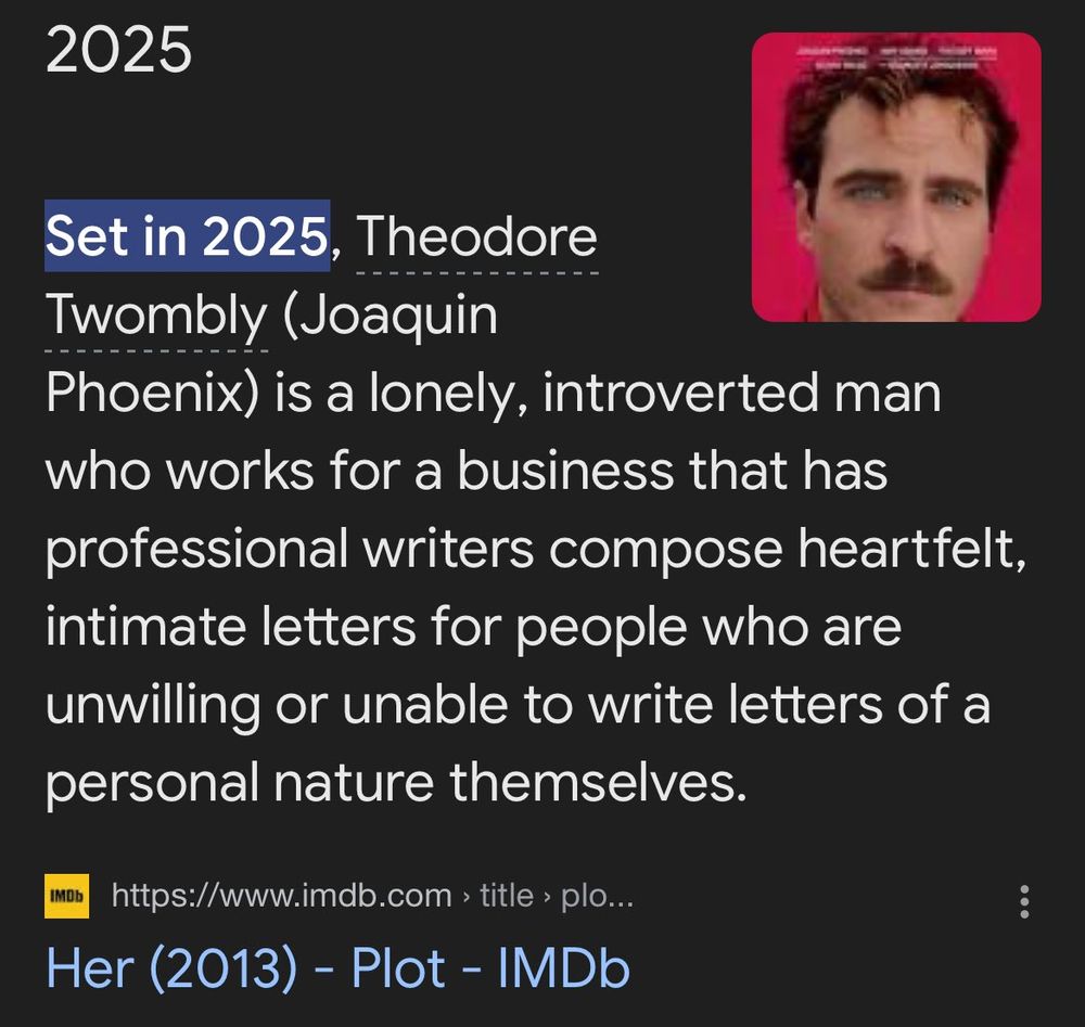 Screencap of the IMBD summary for the 2013 film Her. It says: Set in 2025, Theodore Twombly (Joaquin Phoenix) is a lonely, introverted man who works for a business that has professional writers compose heartfelt, intimate letters for people who are unwilling or unable to write letters of a personal nature themselves.