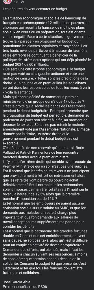 Les députés doivent censurer ce budget.

La situation économique et sociale de beaucoup de français est préoccupante : 12 millions de pauvres, un chômage qui repart à la hausse, de multiples plans sociaux en cours ou en préparation, tout est orienté vers le négatif. Face à cette situation, le gouvernement trouve la « parade » en proposant un budget qui ponctionne les classes populaires et moyennes. Les très hauts revenus participent à hauteur de l’aumône et les entreprises continuent à bénéficier de la politique de l’offre, deux options qui ont déjà plombé le budget 2024 de 60 milliards.
« Ce sera une catastrophe économique si le budget n’est pas voté ou si la gauche actionne et vote une motion de censure. » Telles sont les prédictions de la droite. « La gauche et en premier lieu les socialistes seront donc les responsables de tous les maux à venir » voilà la sentence.
Mais qui donc a décidé de nommer un premier ministre venu d’un groupe qui n’a que 47 députés ? C’est la droite qui a séché les bancs de l’Assemblée pendant le débat budgétaire. Pourquoi prétendre que la proposition du budget est perfectible, demander au parlement de jouer son rôle et à la fin, au moment de déposer le texte au Sénat, ne pas retenir le moindre amendement voté par l’Assemblée Nationale. L’image donnée par la droite, l’extrême droite et le gouvernement pendant le débat budgétaire est exécrable.
C’est à une fin de non-recevoir qu’ont eu droit Boris Vallaud et Patrick Kanner lors de leur rencontre mercredi dernier avec le premier ministre.
Il n’y a que l’extrême droite qui semble avoir l’écoute du Premier Ministre ce qui en soi, n’est pas une surprise.
Est-il normal que les très hauts revenus ne participent que provisoirement à l’effort de redressement alors que les retraités vont perdre du pouvoir d’achat définitivement ? Est-il normal que les actionnaires soient imposés de manière forfaitaire à l’impôt sur le revenu à hauteur de 12,5% alors que la première tranche d’imposition est de 11% …