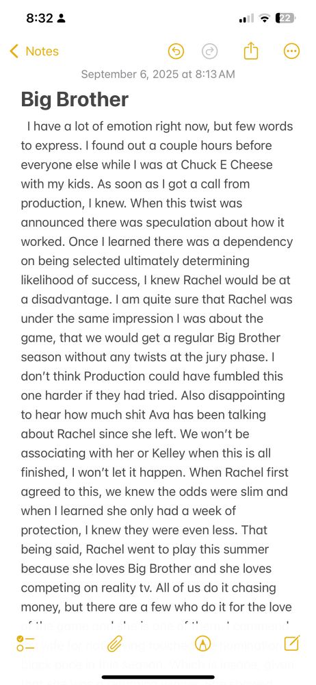September 6, 2025 at 8:13 AM

Big Brother

I have a lot of emotion right now, but few words to express. I found out a couple hours before everyone else while I was at Chuck E Cheese with my kids. As soon as I got a call from production, I knew. When this twist was announced there was speculation about how it worked. Once I learned there was a dependency on being selected ultimately determining likelihood of success, I knew Rachel would be at a disadvantage. I am quite sure that Rachel was under the same impression I was about the game, that we would get a regular Big Brother season without any twists at the jury phase. I don't think Production could have fumbled this one harder if they had tried. Also disappointing to hear how much shit Ava has been talking about Rachel since she left. We won't be associating with her or Kelley when this is all finished, I won't let it happen. When Rachel first agreed to this, we knew the odds were slim and when I learned she only had a week of protection, I knew they were even less. That being said, Rachel went to play this summer because she loves Big Brother and she loves competing on reality tv. All of us do it chasing money, but there are a few who do it for the love

