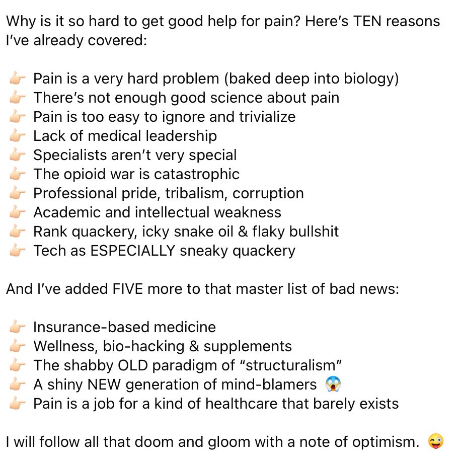 Screenshot of all text, mostly 15 bullet points, reading as follow:

Why is it so hard to get good help for pain? Here’s TEN reasons I’ve already covered:

👉🏻 Pain is a very hard problem (baked deep into biology)
👉🏻 There’s not enough good science about pain
👉🏻 Pain is too easy to ignore and trivialize
👉🏻 Lack of medical leadership
👉🏻 Specialists aren’t very special
👉🏻 The opioid war is catastrophic
👉🏻 Professional pride, tribalism, corruption
👉🏻 Academic and intellectual weakness
👉🏻 Rank quackery, icky snake oil & flaky bullshit
👉🏻 Tech as ESPECIALLY sneaky quackery

And I’ve added FIVE more to that master list of bad news:

👉🏻 Insurance-based medicine
👉🏻 Wellness, bio-hacking & supplements
👉🏻 The shabby OLD paradigm of “structuralism”
👉🏻 A shiny NEW generation of mind-blamers 😱
👉🏻 Pain is a job for a kind of healthcare that barely exists

I will follow all that doom and gloom with a note of optimism. 😜