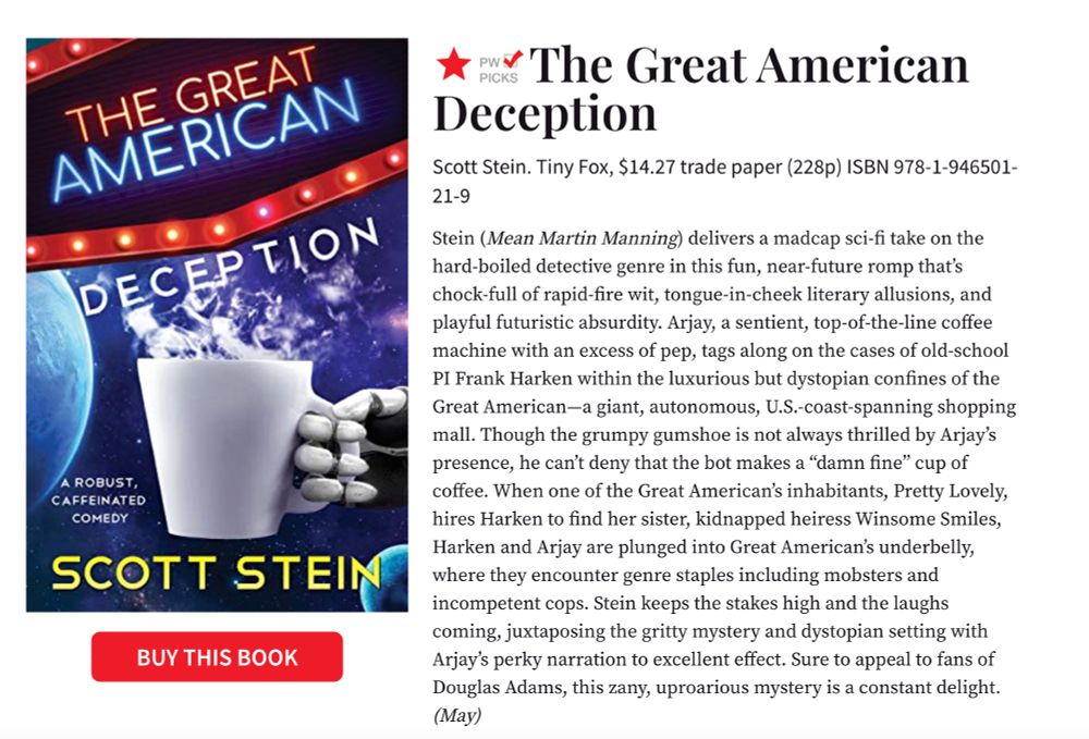 The Great American Deception
Scott Stein. Tiny Fox, $14.27 trade paper (228p) ISBN 978-1-946501-21-9
Stein (Mean Martin Manning) delivers a madcap sci-fi take on the hard-boiled detective genre in this fun, near-future romp that’s chock-full of rapid-fire wit, tongue-in-cheek literary allusions, and playful futuristic absurdity. Arjay, a sentient, top-of-the-line coffee machine with an excess of pep, tags along on the cases of old-school PI Frank Harken within the luxurious but dystopian confines of the Great American—a giant, autonomous, U.S.-coast-spanning shopping mall. Though the grumpy gumshoe is not always thrilled by Arjay’s presence, he can’t deny that the bot makes a “damn fine” cup of coffee. When one of the Great American’s inhabitants, Pretty Lovely, hires Harken to find her sister, kidnapped heiress Winsome Smiles, Harken and Arjay are plunged into Great American’s underbelly, where they encounter genre staples including mobsters and incompetent cops. Stein keeps the stakes high and the laughs coming, juxtaposing the gritty mystery and dystopian setting with Arjay’s perky narration to excellent effect. Sure to appeal to fans of Douglas Adams, this zany, uproarious mystery is a constant delight. (May)