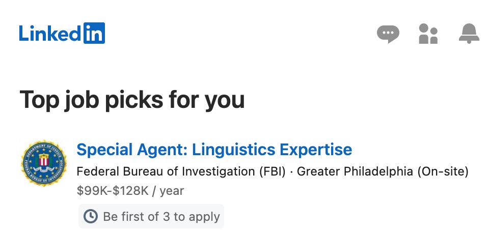 screenshot from email from LinkedIn

LinkedIn Logo

Top job picks for you

Special Agent: Linguistics Expert
Federal Bureau of Investigations (FBI) Greater Philadelphia (On-site)
$99K-$128K / year
