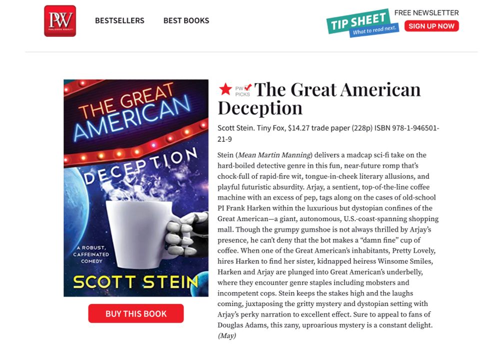 screenshot of Publishers Weekly starred review of The Great American Deception. Full text at: https://www.publishersweekly.com/978-1-946501-21-9
Excerpt: “Stein delivers a madcap sci-fi take on the hard-boiled detective genre in this fun, near-future romp that’s chock-full of rapid-fire wit, tongue-in-cheek literary allusions, and playful futuristic absurdity… Stein keeps the stakes high and the laughs coming … Sure to appeal to fans of Douglas Adams, this zany, uproarious mystery is a constant delight.”
