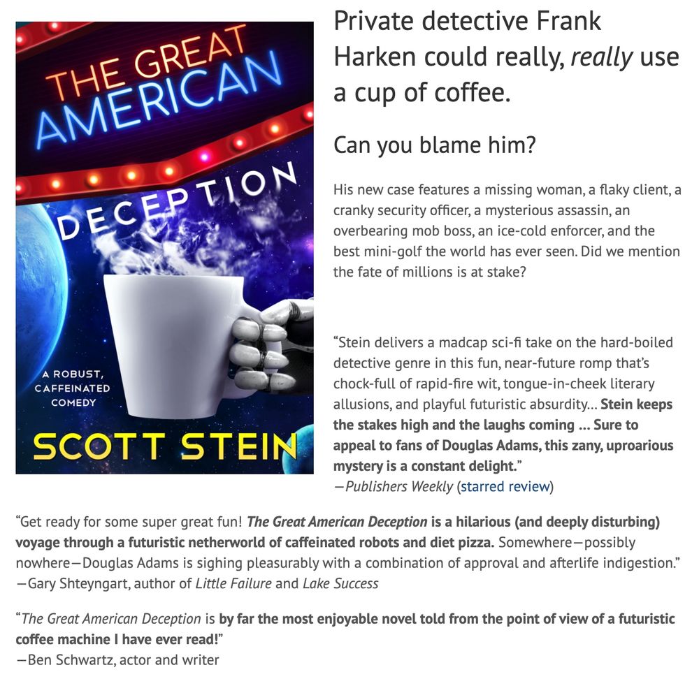 Private detective Frank Harken could really, really use a cup of coffee.
Can you blame him?
His new case features a missing woman, a flaky client, a cranky security officer, a mysterious assassin, an overbearing mob boss, an ice-cold enforcer, and the best mini-golf the world has ever seen. Did we mention the fate of millions is at stake?

 

“Stein delivers a madcap sci-fi take on the hard-boiled detective genre in this fun, near-future romp that’s chock-full of rapid-fire wit, tongue-in-cheek literary allusions, and playful futuristic absurdity… Stein keeps the stakes high and the laughs coming … Sure to appeal to fans of Douglas Adams, this zany, uproarious mystery is a constant delight.”
—Publishers Weekly (starred review)

“Get ready for some super great fun! The Great American Deception is a hilarious (and deeply disturbing) voyage through a futuristic netherworld of caffeinated robots and diet pizza. Somewhere—possibly nowhere—Douglas Adams is sighing pleasurably with a combination of approval and afterlife indigestion.”
—Gary Shteyngart, author of Little Failure and Lake Success

“The Great American Deception is by far the most enjoyable novel told from the point of view of a futuristic coffee machine I have ever read!”
—Ben Schwartz, actor and writer