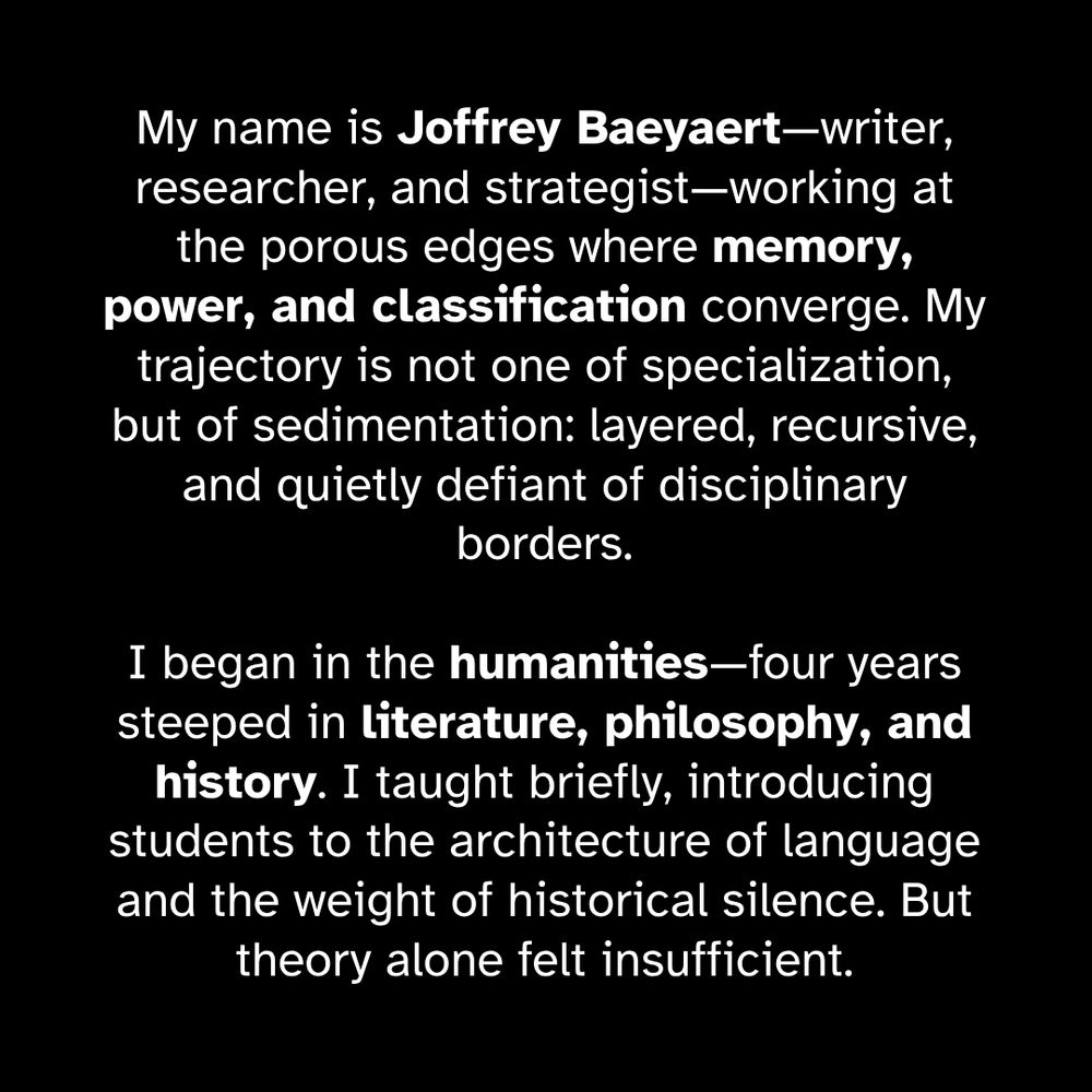 I’m Joffrey Baeyaert—writer, researcher, and strategist—working at the porous edges where memory, power, and classification converge. My trajectory is not one of specialization, but of sedimentation: layered, recursive, and quietly defiant of disciplinary borders. I began in the humanities—four years steeped in literature, philosophy, and history. I taught briefly, introducing students to the architecture of language and the weight of historical silence. But theory alone felt insufficient.