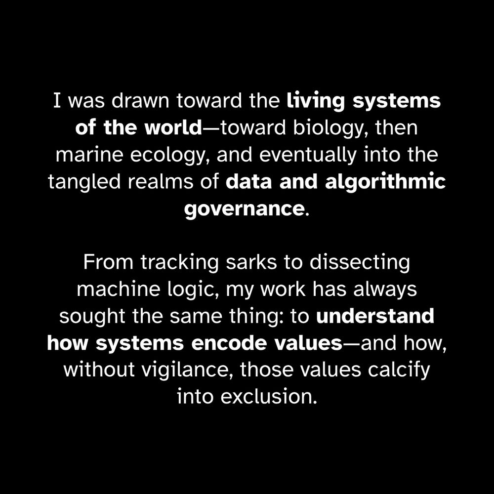 I was drawn toward the living systems of the world—toward biology, then marine ecology, and eventually into the tangled realms of data and algorithmic governance. From tracking sarks to dissecting machine logic, my work has always sought the same thing: to understand how systems encode values—and how, without vigilance, those values calcify into exclusion.
