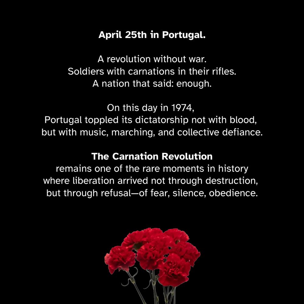 April 25th in Portugal.

A revolution without war.
Soldiers with carnations in their rifles.
A nation that said: enough.

On this day in 1974, Portugal toppled its dictatorship not with blood, but with music, marching, and collective defiance. The Carnation Revolution remains one of the rare moments in history where liberation arrived not through destruction, but through refusal—of fear, silence, obedience.

What does this mean in 2025?

It means remembrance is not static.
It means history is not a graveyard of dates, but a live wire through which we confront the present.

Vel’ d’Hiv was the opposite of April 25.
It was silence instead of song.
Obedience instead of resistance.
Administration instead of justice.

But both are part of the same question:
What is the threshold between duty and complicity?
When does a system protect—and when does it persecute?

April 25 reminds us that the gears of injustice can be stopped.
That refusal is also a form of construction.
That dignity is not granted—it is reclaimed.

The past does not repeat. It insists.
And today, it whispers:
"What will you do with your freedom?"

— Joffrey Baeyaert

