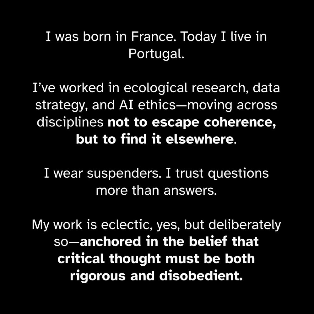 I was born in France. Today I live in Portugal. I’ve worked in ecological research, data strategy, and AI ethics—moving across disciplines not to escape coherence, but to find it elsewhere. I wear suspenders. I trust questions more than answers. My work is eclectic, yes, but deliberately so—anchored in the belief that critical thought must be both rigorous and disobedient.