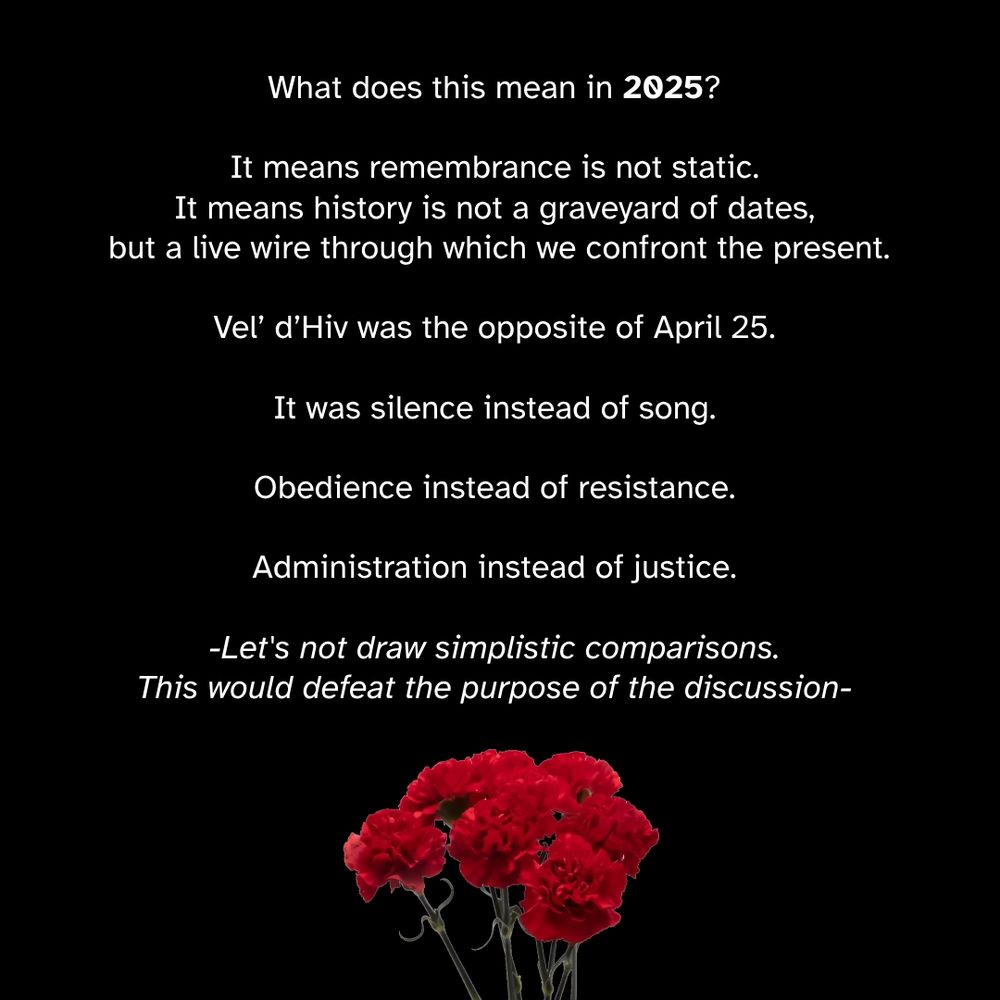 April 25th in Portugal.

A revolution without war.
Soldiers with carnations in their rifles.
A nation that said: enough.

On this day in 1974, Portugal toppled its dictatorship not with blood, but with music, marching, and collective defiance. The Carnation Revolution remains one of the rare moments in history where liberation arrived not through destruction, but through refusal—of fear, silence, obedience.

What does this mean in 2025?

It means remembrance is not static.
It means history is not a graveyard of dates, but a live wire through which we confront the present.

Vel’ d’Hiv was the opposite of April 25.
It was silence instead of song.
Obedience instead of resistance.
Administration instead of justice.

But both are part of the same question:
What is the threshold between duty and complicity?
When does a system protect—and when does it persecute?

April 25 reminds us that the gears of injustice can be stopped.
That refusal is also a form of construction.
That dignity is not granted—it is reclaimed.

The past does not repeat. It insists.
And today, it whispers:
"What will you do with your freedom?"

— Joffrey Baeyaert

