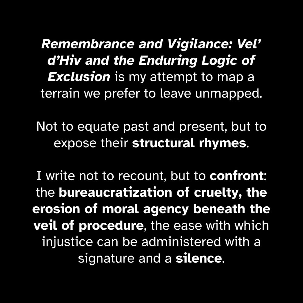 Remembrance and Vigilance: Vel’ d’Hiv and the Enduring Logic of Exclusion is my attempt to map a terrain we prefer to leave unmapped. Not to equate past and present, but to expose their structural rhymes. I write not to recount, but to confront: the bureaucratization of cruelty, the erosion of moral agency beneath the veil of procedure, the ease with which injustice can be administered with a signature and a silence.
