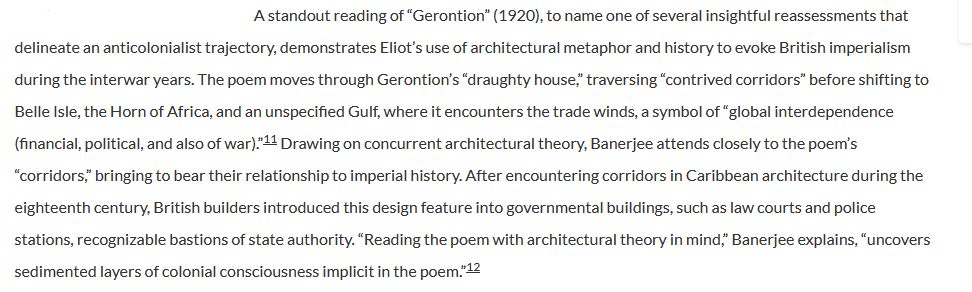 A standout reading of "Gerontion" (1920), to name one of several insightful reassessments that
delineate an anticolonialist trajectory, demonstrates Eliot's use of architectural metaphor and history to evoke British imperialism
during the interwar years. The poem moves through Gerontion's "draughty house," traversing "contrived corridors" before shifting to
Belle Isle, the Horn of Africa, and an unspecified Gulf, where it encounters the trade winds, a symbol of "global interdependence
(financial, political, and also of war)."11 Drawing on concurrent architectural theory, Banerjee attends closely to the poem's
"corridors," bringing to bear their relationship to imperial history. After encountering corridors in Caribbean architecture during the
eighteenth century, British builders introduced this design feature into governmental buildings, such as law courts and police
stations, recognizable bastions of state authority. "Reading the poem with architectural theory in mind," Banerjee explains, "uncovers
sedimented layers of colonial consciousness implicit in the poem."12