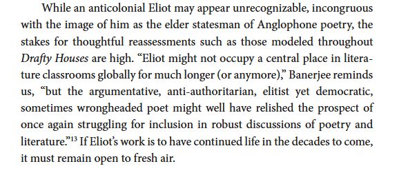 While an anticolonial Eliot may appear unrecognizable, incongruous
with the image of him as the elder statesman of Anglophone poetry, the
stakes for thoughtful reassessments such as those modeled throughout
Drafty Houses are high. "Eliot might not occupy a central place in litera-
ture classrooms globally for much longer (or anymore)," Banerjee reminds
us, "but the argumentative, anti-authoritarian, elitist yet democratic,
sometimes wrongheaded poet might well have relished the prospect of
once again struggling for inclusion in robust discussions of poetry and
literature."13 If Eliot's work is to have continued life in the decades to come,
it must remain open to fresh air.