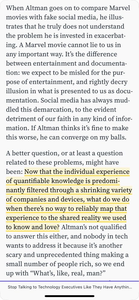 When Altman goes on to compare Marvel movies with fake social media, he illustrates that he truly does not understand the problem he is invested in exacerbating. A Marvel movie cannot lie to us in any important way. It’s the difference between entertainment and documentation: we expect to be misled for the purpose of entertainment, and rightly decry illusion in what is presented to us as documentation. Social media has always muddled this demarcation, to the evident detriment of our faith in any kind of information. If Altman thinks it’s fine to make this worse, he can converge on my balls.

A better question, or at least a question related to these problems, might have been: ⁠⁠Now that the individual experience of quantifiable knowledge is predominantly filtered through a shrinking variety of companies and devices, what do we do when there’s no way to reliably map that experience to the shared reality we used to know and love?⁠⁠ Altman’s not qualified to answer this either, and nobody in tech wants to address it because it’s another scary and unprecedented thing making a small number of people rich, so we end up with “What’s, like, real, man?”