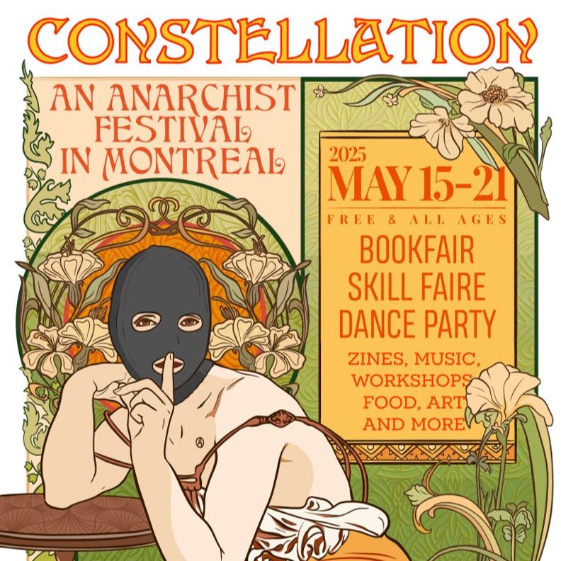 Poster: 

CONSTELLATION, an anarchist festival in Montréal
May 15-21 2025, Free and All-Ages
Bookfair, skill faire, dance party
Zines, music, workshops, food, art and more.

The poster is a drawing in the style of art nouveau, with a fairie-like anarchist figure wearing a balaclava, no top and a dress which has been pulled down the chest. The figure is leaning seductively on a small round table and beckoning the viewer to silence with a finger on their lips.  In the background, there is luscious vegetation in the luxurious style which art nouveau is popular for. 