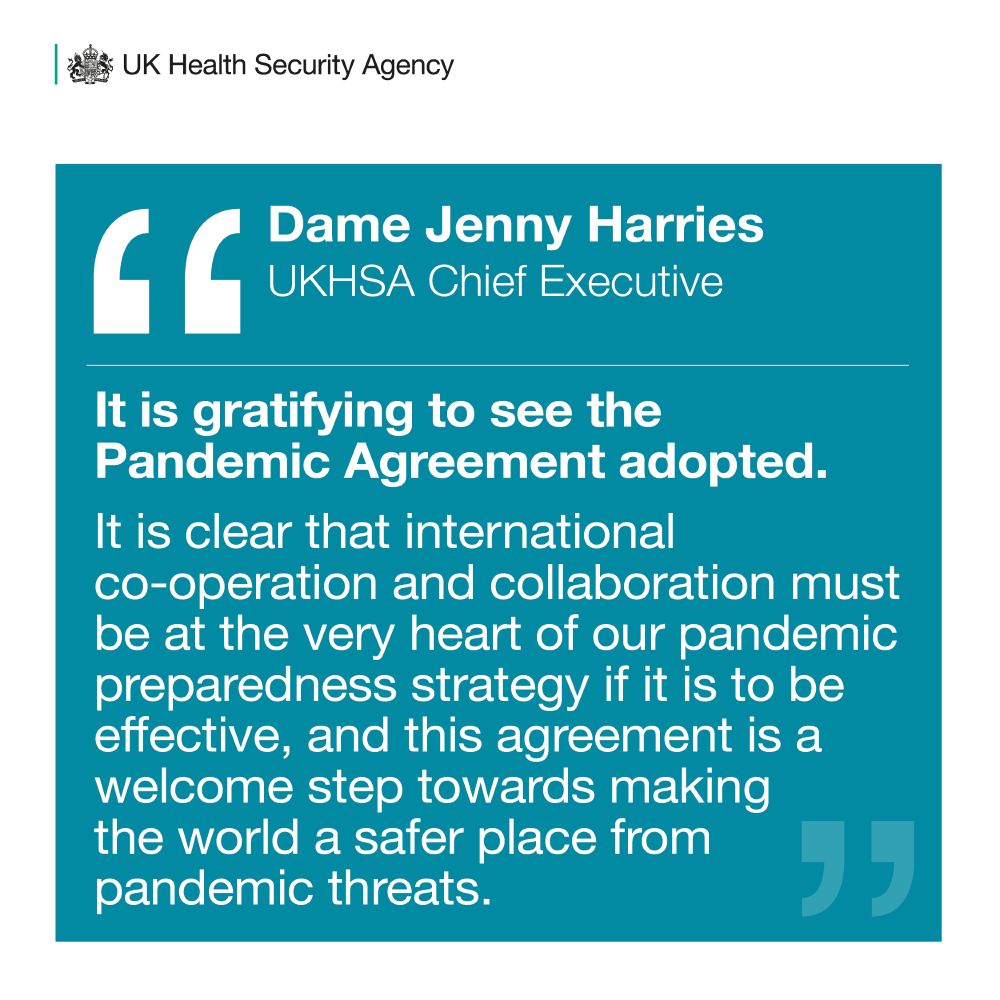 Prof Dame Jenny Harries, UKHSA Chief Executive said, 'It is gratifying to see the Pandemic Agreement adopted. It is clear that international co-operation and collaboration must be at the very heart of our pandemic preparedness strategy if it is to be effective, and this agreement is a welcome step towards making the world a safer place from pandemic threats.'