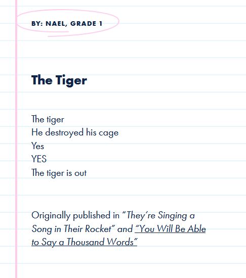 By: Nael, Grade 1
The Tiger

The tiger
He destroyed his cage
Yes
YES
The tiger is out

 

Originally published in “They’re Singing a Song in Their Rocket” and “You Will Be Able to Say a Thousand Words”
