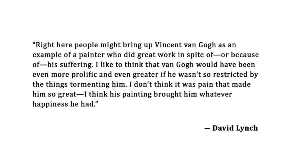  “Right here people might bring up Vincent van Gogh as an example of a painter who did great work in spite of—or because of—his suffering. I like to think that van Gogh would have been even more prolific and even greater if he wasn’t so restricted by the things tormenting him. I don’t think it was pain that made him so great—I think his painting brought him whatever happiness he had.” ― David Lynch