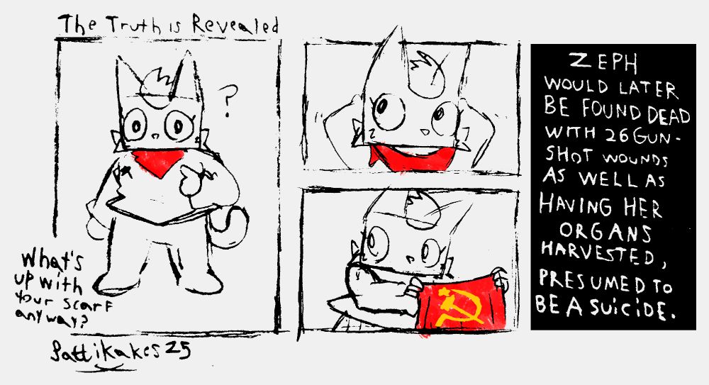 Title: The Truth is Revealed
Someone asks Zeph "What's up with your scarf anyway?", to which Zeph removes her ICONIC red handkerchief to reveal that it has the Soviet Union symbol on it. Text then appears reading "Zeph would later be found dead with 26 gunshot wounds as well as having her organs harvested, presumed to be a suicide." 