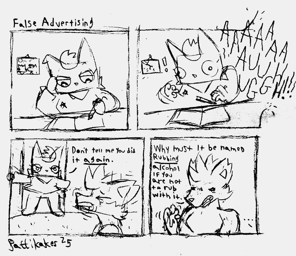Title: False Advertising
Zeph is at her desk when her roommate Thornet screams in pain. 
Zeph, annoyed: Don't tell me you did it again.
Thornet, feeling betrayed: Why must it be named rubbing alcohol if you are not to rub with it.
Zeph: ...