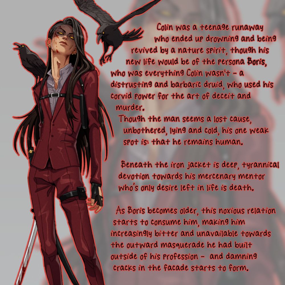A short description of my character Boris to associate with the lineup above. It reads:
Colin was a teenage runaway who ended up drowning and being revived by a nature spirit, though his new life would be of the persona Boris, who was everything Colin wasn't - a distrusting and barbaric druid, who used his corvid power for the art of deceit and murder.
Though the man seems a lost cause, unbothered, lying and cold, his one weak spot is: that he remains human. Beneath the iron jacket is deep, tyrannical devotion towards his mercenary mentor who's only desire left in life is death.
As Boris becomes older, this noxious relation starts to consume him, making him increasingly bitter and unavailable towards the outward masquerade he had built outside of his profession - and damning cracks in the facade starts to form.