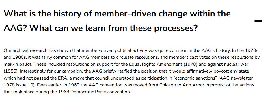 A website tab describing "What is the history of member-driven change within the AAG? What can we learn from these processes?"

Our archival research has shown that member-driven political activity was quite common in the AAG’s history. In the 1970s and 1980s, it was fairly common for AAG members to circulate resolutions, and members cast votes on these resolutions by mail-in ballot. These included resolutions on support for the Equal Rights Amendment (1978) and against nuclear war (1986). Interestingly for our campaign, the AAG briefly ratified the position that it would affirmatively boycott any state which had not passed the ERA, a move that council understood as participation in “economic sanctions” (AAG newsletter 1978 issue 10). Even earlier, in 1969 the AAG convention was moved from Chicago to Ann Arbor in protest of the actions that took place during the 1968 Democratic Party convention.