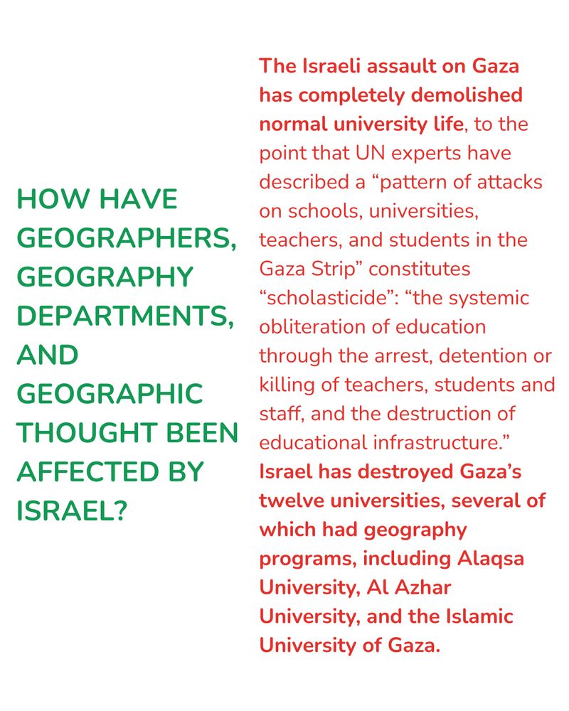 The Israeli assault on Gaza has completely demolished normal university life, to the point that UN experts have described a “pattern of attacks on schools, universities, teachers, and students in the Gaza Strip” constitutes “scholasticide”: “the systemic obliteration of education through the arrest, detention or killing of teachers, students and staff, and the destruction of educational infrastructure.” Israel has destroyed Gaza’s twelve universities, several of which had geography programs, including Alaqsa University, Al Azhar University, and the Islamic University of Gaza. 