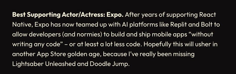 Best Supporting Actor/Actress: Expo. After years of supporting React Native, Expo has now teamed up with Al platforms like Replit and Bolt to allow developers (and normies) to build and ship mobile apps "without writing any code" - or at least a lot less code. Hopefully this will usher in another App Store golden age, because l've really been missing
Lightsaber Unleashed and Doodle Jump.