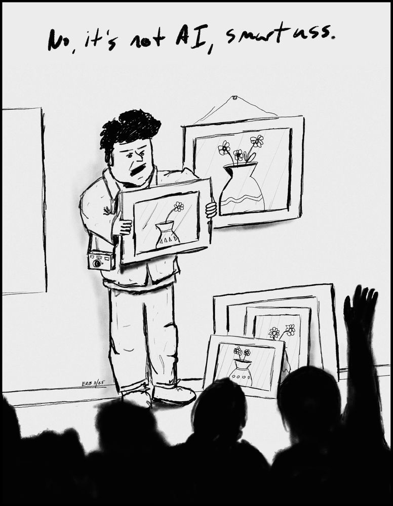 A black and white cartoon shows an artist standing in front of an audience at what looks like a gallery talk. He holds a framed photograph of a vase with small flowers. Several nearly identical drawings lean against the wall behind him, suggesting he has made many versions of the same subject.

The artist looks irritated, eyebrows low, shoulders slightly hunched. His camera hangs from his shoulder. A raised hand from the audience appears in the foreground, as if someone has just asked a question that annoyed him.

Above the scene, written in loose handwritten lettering, is the line: No, it’s not AI, smartass. The tone is defensive and exasperated, implying someone questioned whether his work was algorithmically generated instead of a real photograph.