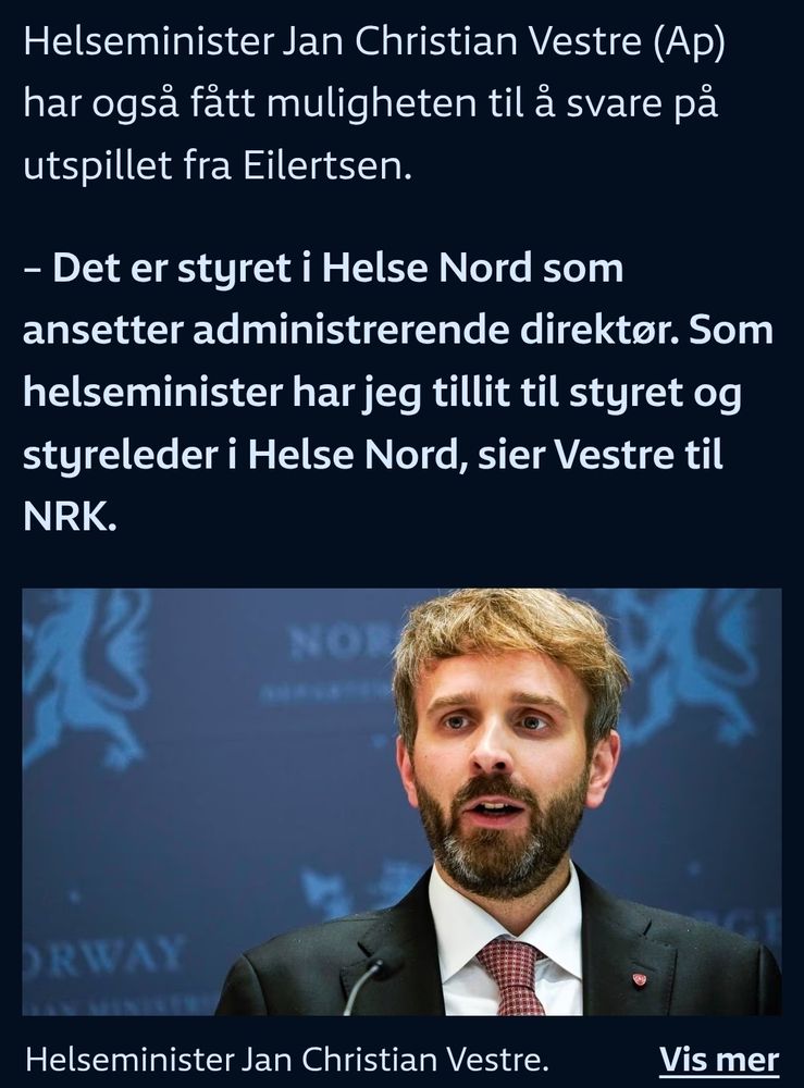 Teksten:
"Helseminister Jan Christian Vestre (Ap) har også fått muligheten til å svare på utspillet fra Eilertsen.

– Det er styret i Helse Nord som ansetter administrerende direktør. Som helseminister har jeg tillit til styret og styreleder i Helse Nord, sier Vestre til NRK."

Under tekst er et bilde av Helseminister Jan Christian Vestre, forran en mørk blå vegg med riksløven i lysteblått. Vestre har kort, lett bustete blondt hår, står i sort dressjakke, med hvir skjorte under og et rødt og hvitt rutetet slips.