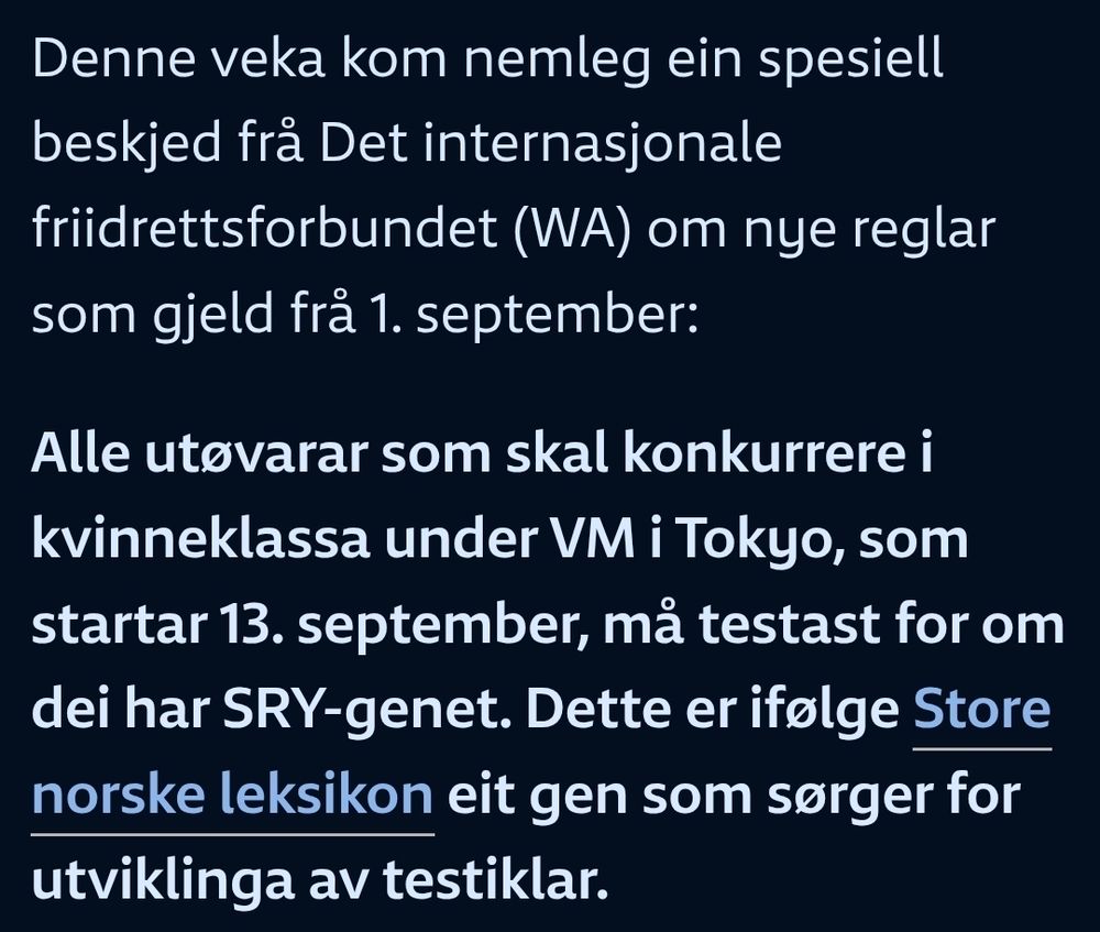 Følgende tekst:

Denne veka kom nemleg ein spesiell beskjed frå Det internasjonale friidrettsforbundet (WA) om nye reglar som gjeld frå 1. september:

Alle utøvarar som skal konkurrere i kvinneklassa under VM i Tokyo, som startar 13. september, må testast for om dei har SRY-genet. Dette er ifølge Store norske leksikon eit gen som sørger for utviklinga av testiklar.