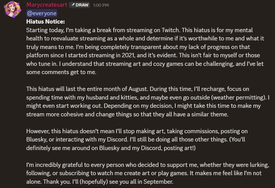 Hiatus Notice:

Starting today, I’m taking a break from streaming on Twitch. This hiatus is for my mental health to reevaluate streaming as a whole and determine if it’s worthwhile to me and what it truly means to me. I’m being completely transparent about my lack of progress on that platform since I started streaming in 2021, and it’s evident. This isn’t fair to myself or those who tune in. I understand that streaming art and cozy games can be challenging, and I’ve let some comments get to me.

This hiatus will last the entire month of August. During this time, I’ll recharge, focus on spending time with my husband and kitties, and maybe even go outside (weather permitting). I might even start working out. Depending on my decision, I might take this time to make my stream more cohesive and change things so that they all have a similar theme.

However, this hiatus doesn’t mean I’ll stop making art, taking commissions, posting on Bluesky, or interacting with my Discord. I’ll still be doing all those other things. (You’ll definitely see me around on Bluesky and my Discord, posting art!)

I’m incredibly grateful to every person who decided to support me, whether they were lurking, following, or subscribing to watch me create art or play games. It makes me feel like I’m not alone. Thank you. I’ll (hopefully) see you all in September.