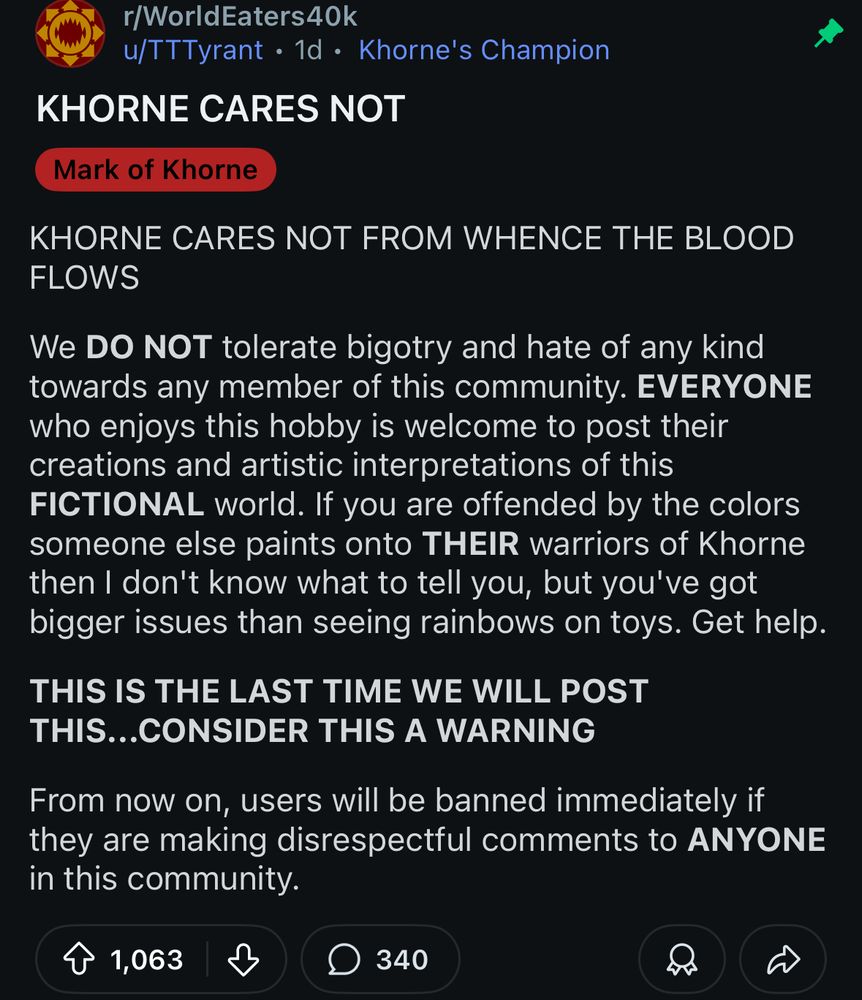 r/WorldEaters40k
u/TTTyrant • 1d • Khorne's Champion

KHORNE CARES NOT

(Mark of Khorne)

KHORNE CARES NOT FROM WHENCE THE BLOOD FLOWS

We DO NOT tolerate bigotry and hate of any kind towards any member of this community. EVERYONE who enjoys this hobby is welcome to post their creations and artistic interpretations of this FICTIONAL world. If you are offended by the colors someone else paints onto THEIR warriors of Khorne then I don't know what to tell you, but you've got bigger issues than seeing rainbows on toys. Get help.

THIS IS THE LAST TIME WE WILL POST THIS...CONSIDER THIS A WARNING

From now on, users will be banned immediately if they are making disrespectful comments to ANYONE in this community.

1,063
340