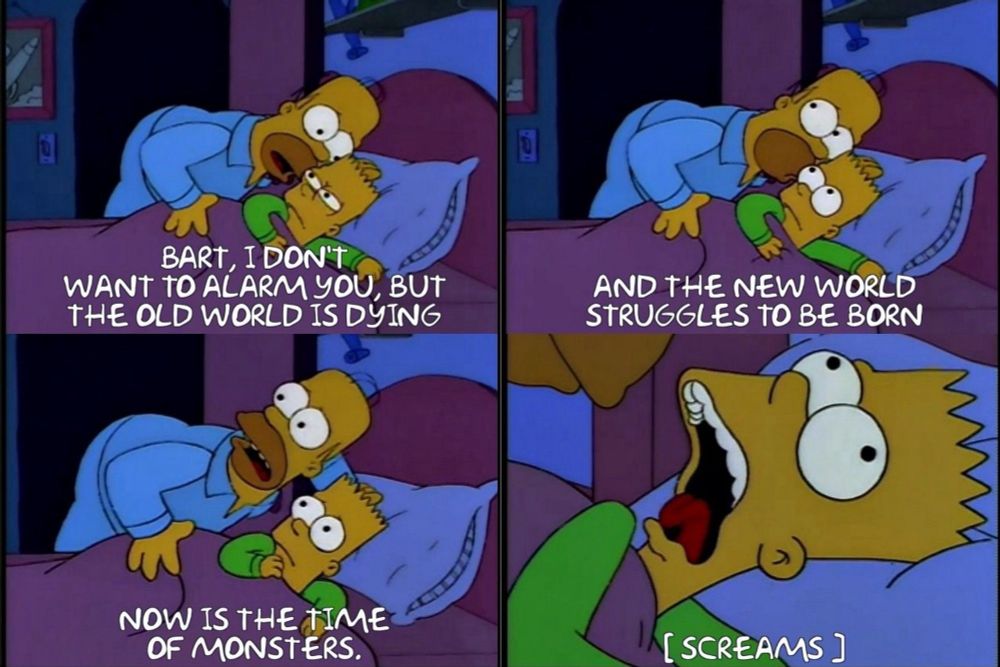 Panel 1:BART, I DON'T
WAN TO ALARM YOU, BUT THE OLD WORLD IS DYING
Panel 2: AND THE NEW WORLD STRUGGLES TO BE BORN.
Panel 3: NOW IS THE TIME OF MONSTERS.
Panel 4: [SCREAMS]