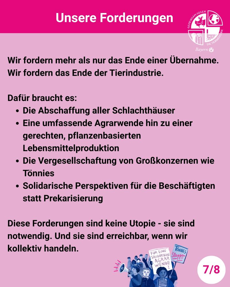 Das Bild zeigt ein Plakat mit pinkfarbenem und rosa Hintergrund.

Ganz oben steht:
"Unsere Forderungen"

Rechts daneben in weiß ist das Logo der Organisation "Gemeinsam gegen die Tierindustrie" abgebildet, darunter steht "Bayern" und ein großes A in einem Kreis.

Darunter steht:
"Wir fordern mehr als nur das Ende einer Übernahme. Wir fordern das Ende der Tierindustrie.

Dafür braucht es:
 - Die Abschaffung aller Schlachthäuser
 - Eine umfassende Agrarwende hin zu einer gerechten, pflanzenbasierten Lebensmittelproduktion
 - Die Vergesellschaftung von Großkonzernen wie Tönnies
 - Solidarische Perspektiven für die Beschäftigten statt Prekarisierung

Diese Forderungen sind keine Utopie - sie sind notwendig. Und sie sind erreichbar, wenn wir kollektiv handeln."

Unten in der Mitte des Plakats ist eine in Blautönen gehaltene Zeichnung von Demonstrant*innen, ein Megaphon und Schilder halten, auf denen "FÜR EINE SOLIDARISCHE AGRARWENDE" und "TÖNNIES STOPPEN" steht.

Ganz rechts unten in einem weißen Kreis steht "7/8".
