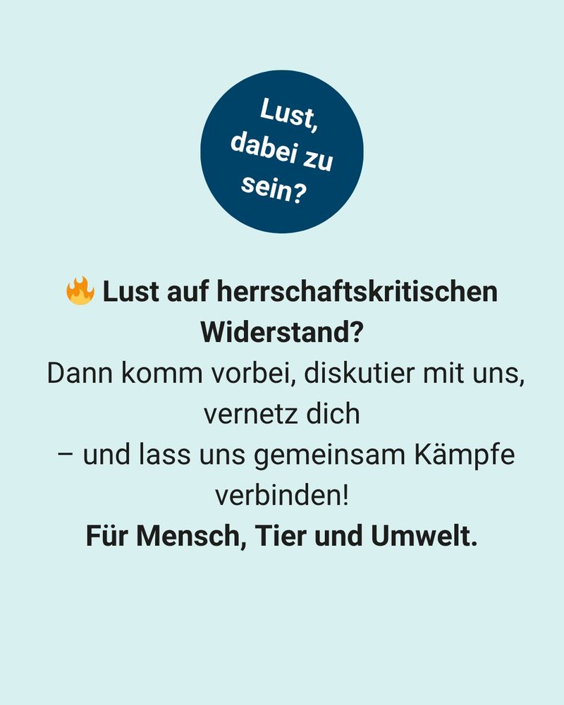 Text:
Lust, dabei zu sein? Lust auf herrschaftskritischen Widerstand?
 Dann komm vorbei, diskutier mit uns, vernetz dich – und lass uns gemeinsam Kämpfe verbinden! Für Mensch, Tier und Umwelt.