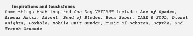 Some things that inspired Gas Dog VAYLANT include: Ace of Spades, Armour Astir: Advent, Band of Blades, Beam Saber, CASE & SOUL, Diesel Knights, Foxhole, Mobile Suit Gundam, music of Sabaton, Scythe, and Trench Crusade