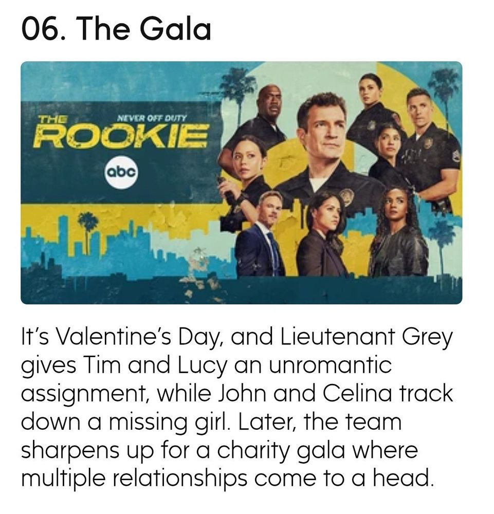 Description from Season 7 of The Rookie
06. The Gala
It's Valentine's Day, and Lieutenant Grey gives Tim and Lucy an unromantic assignment, while John and Celina track down a missing girl. Later, the team sharpens up for a charity gala where multiple relationships come to a head.