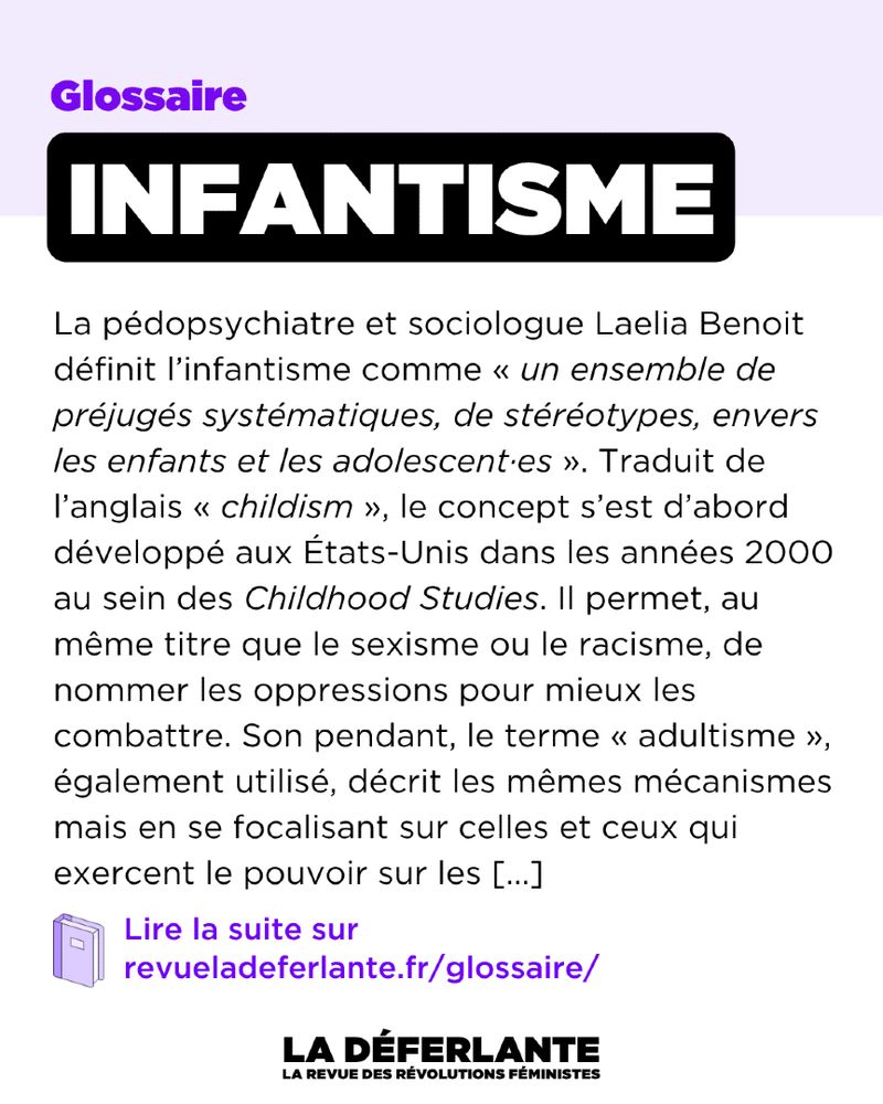 Glossaire : Infantisme
La pédopsychiatre et sociologue Laelia Benoit définit l’infantisme comme « un ensemble de préjugés systématiques, de stéréotypes, envers les enfants et les adolescent·es ». Traduit de l’anglais « childism », le concept s’est d’abord développé aux États-Unis dans les années 2000 au sein des Childhood Studies. Il permet, au même titre que le sexisme ou le racisme, de nommer les oppressions pour mieux les combattre.[...]